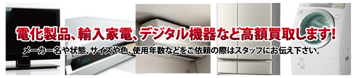 電化製品、輸入家電、デジタル機器など高額買取します。 メーカーや状態、サイズ、色、使用年数などをご依頼の際はスタッフにお伝えください。